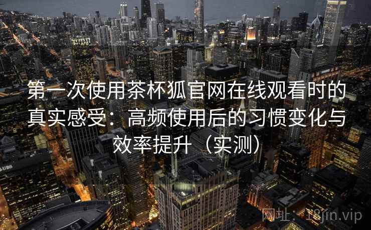第一次使用茶杯狐官网在线观看时的真实感受:高频使用后的习惯变化与效率提升(实测) 第一次使用茶杯狐官网在线观看时的真实感受:高频使用后的习惯变化与效率提升(实测)