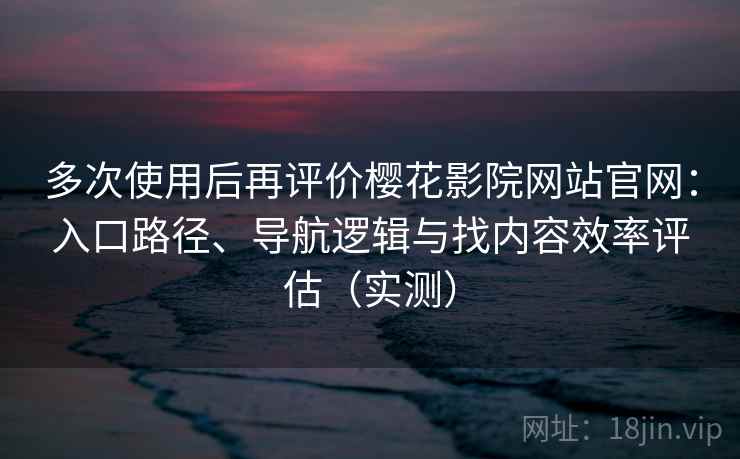 多次使用后再评价樱花影院网站官网：入口路径、导航逻辑与找内容效率评估（实测）