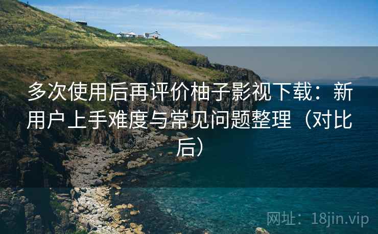 多次使用后再评价柚子影视下载：新用户上手难度与常见问题整理（对比后）