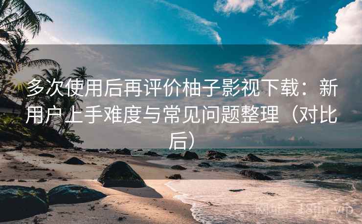 多次使用后再评价柚子影视下载：新用户上手难度与常见问题整理（对比后）