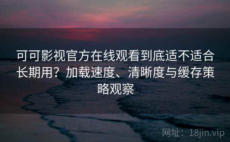 可可影视官方在线观看到底适不适合长期用？加载速度、清晰度与缓存策略观察
