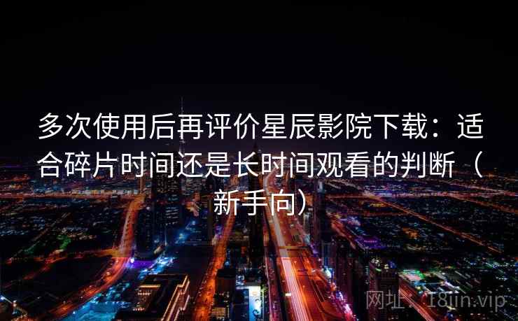 多次使用后再评价星辰影院下载:适合碎片时间还是长时间观看的判断(新手向) 多次使用后再评价星辰影院下载:适合碎片时间还是长时间观看的判断(新手向)