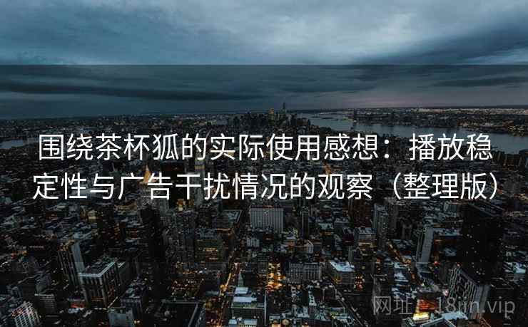围绕茶杯狐的实际使用感想:播放稳定性与广告干扰情况的观察(整理版) 围绕茶杯狐的实际使用感想:播放稳定性与广告干扰情况的观察(整理版)