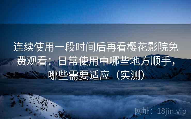 连续使用一段时间后再看樱花影院免费观看：日常使用中哪些地方顺手，哪些需要适应（实测）