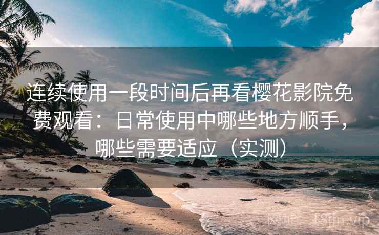 连续使用一段时间后再看樱花影院免费观看：日常使用中哪些地方顺手，哪些需要适应（实测）