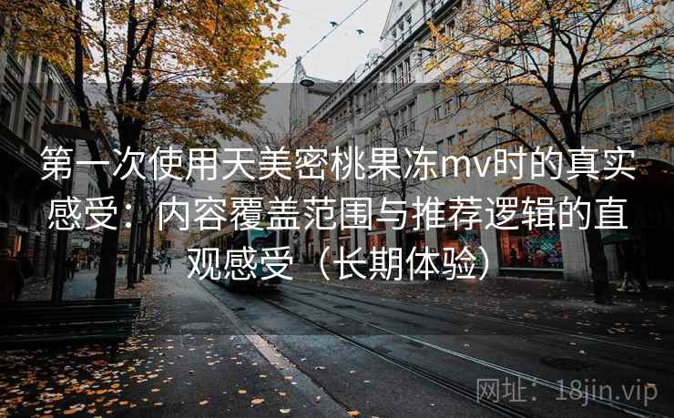 第一次使用天美密桃果冻mv时的真实感受：内容覆盖范围与推荐逻辑的直观感受（长期体验）