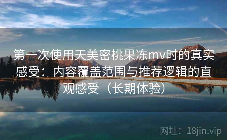 第一次使用天美密桃果冻mv时的真实感受：内容覆盖范围与推荐逻辑的直观感受（长期体验）