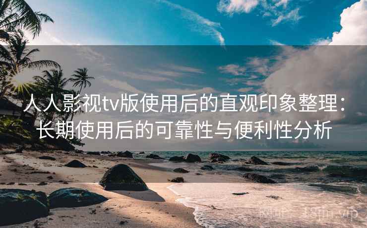 人人影视tv版使用后的直观印象整理：长期使用后的可靠性与便利性分析