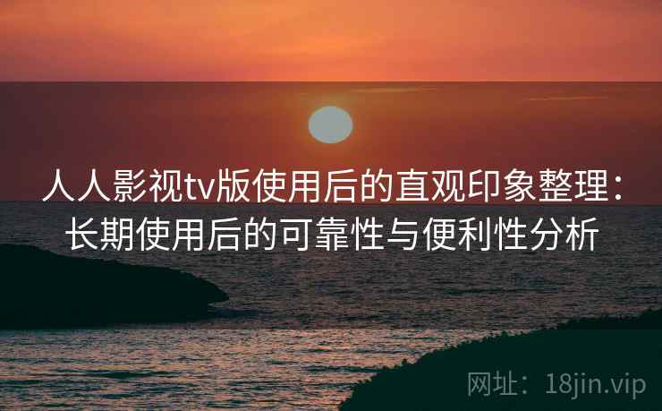 人人影视tv版使用后的直观印象整理：长期使用后的可靠性与便利性分析