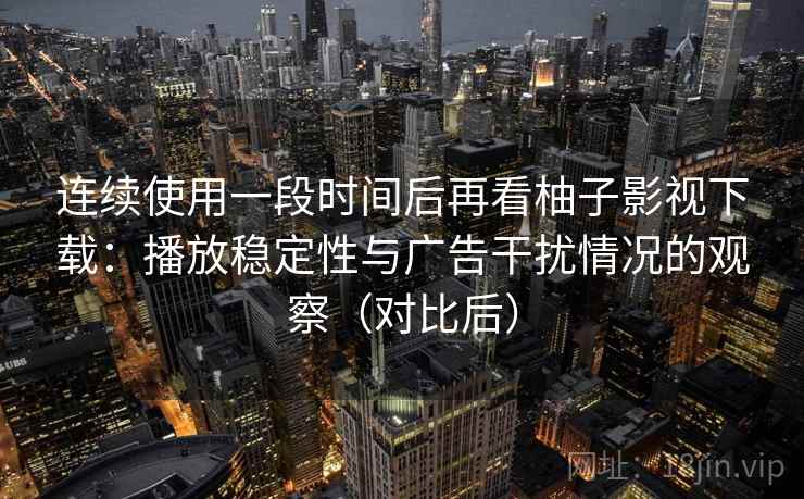 连续使用一段时间后再看柚子影视下载：播放稳定性与广告干扰情况的观察（对比后）