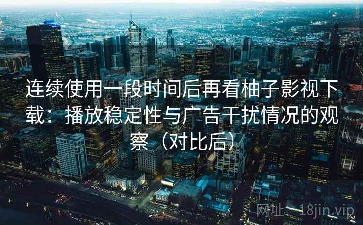 连续使用一段时间后再看柚子影视下载：播放稳定性与广告干扰情况的观察（对比后）