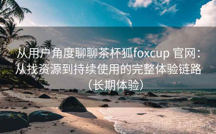 从用户角度聊聊茶杯狐foxcup 官网：从找资源到持续使用的完整体验链路（长期体验）