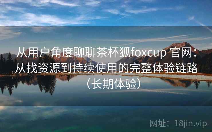 从用户角度聊聊茶杯狐foxcup 官网：从找资源到持续使用的完整体验链路（长期体验）
