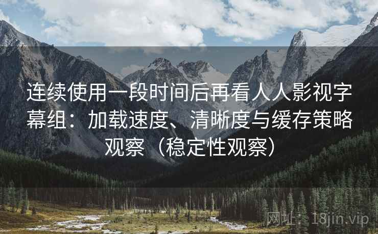 连续使用一段时间后再看人人影视字幕组：加载速度、清晰度与缓存策略观察（稳定性观察）
