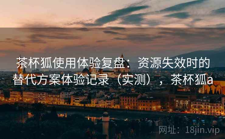 茶杯狐使用体验复盘:资源失效时的替代方案体验记录(实测),茶杯狐a 茶杯狐使用体验复盘:资源失效时的替代方案体验记录(实测),茶杯狐a