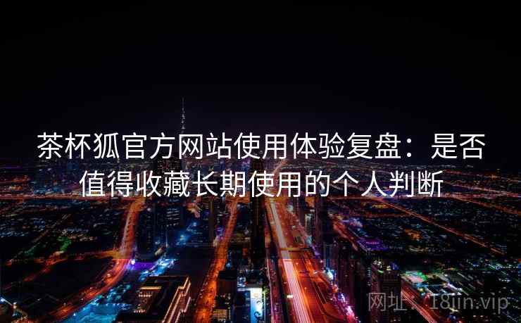 茶杯狐官方网站使用体验复盘:是否值得收藏长期使用的个人判断 茶杯狐官方网站使用体验复盘:是否值得收藏长期使用的个人判断