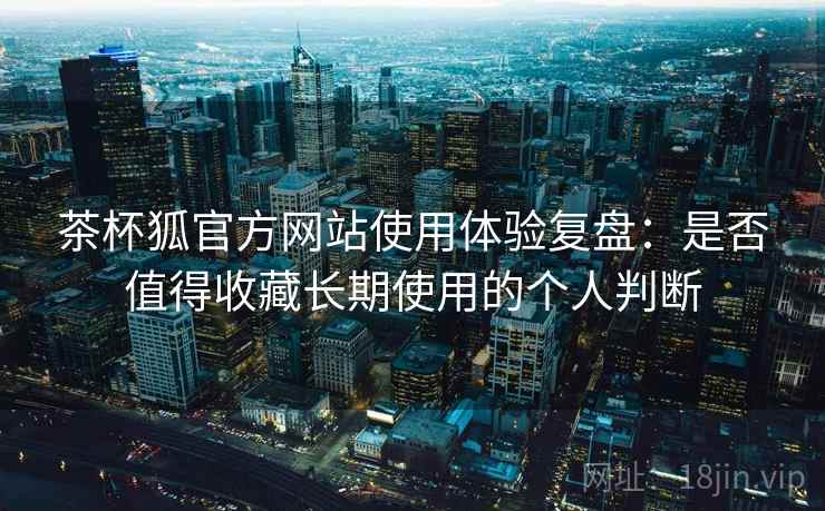 茶杯狐官方网站使用体验复盘:是否值得收藏长期使用的个人判断 茶杯狐官方网站使用体验复盘:是否值得收藏长期使用的个人判断