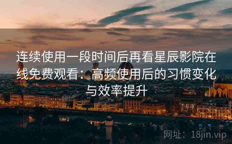 连续使用一段时间后再看星辰影院在线免费观看：高频使用后的习惯变化与效率提升