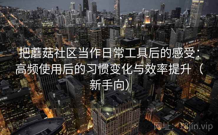 把蘑菇社区当作日常工具后的感受:高频使用后的习惯变化与效率提升(新手向) 把蘑菇社区当作日常工具后的感受:高频使用后的习惯变化与效率提升(新手向)