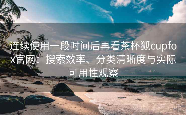 连续使用一段时间后再看茶杯狐cupfox官网:搜索效率、分类清晰度与实际可用性观察 连续使用一段时间后再看茶杯狐cupfox官网:搜索效率、分类清晰度与实际可用性观察