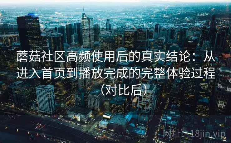 蘑菇社区高频使用后的真实结论:从进入首页到播放完成的完整体验过程(对比后) 蘑菇社区高频使用后的真实结论:从进入首页到播放完成的完整体验过程(对比后)