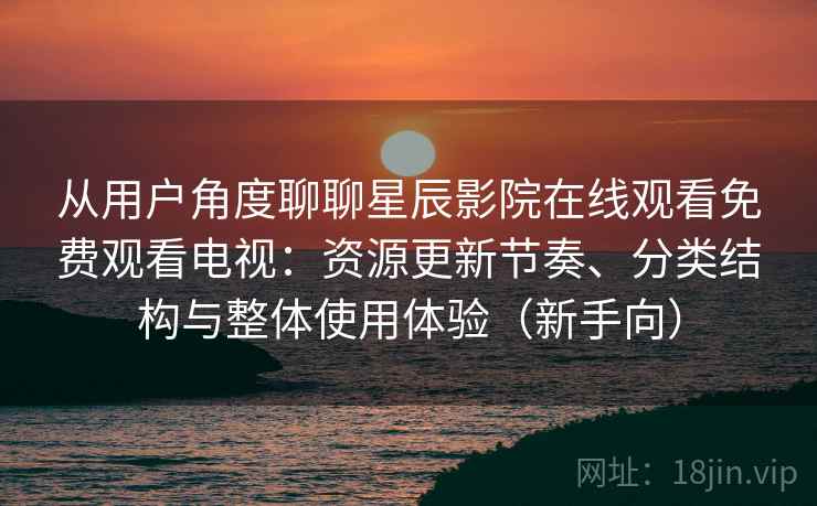 从用户角度聊聊星辰影院在线观看免费观看电视：资源更新节奏、分类结构与整体使用体验（新手向）