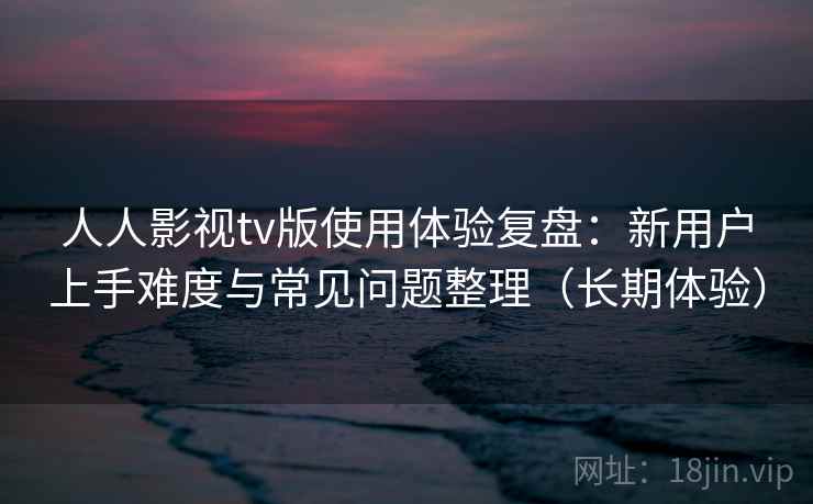 人人影视tv版使用体验复盘:新用户上手难度与常见问题整理(长期体验) 人人影视tv版使用体验复盘:新用户上手难度与常见问题整理(长期体验)