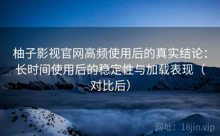 柚子影视官网高频使用后的真实结论：长时间使用后的稳定性与加载表现（对比后）