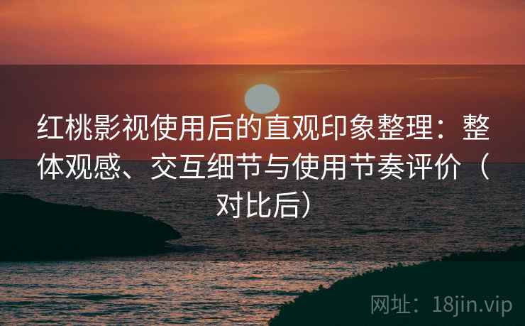 红桃影视使用后的直观印象整理：整体观感、交互细节与使用节奏评价（对比后）
