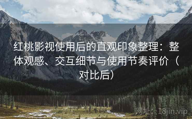 红桃影视使用后的直观印象整理：整体观感、交互细节与使用节奏评价（对比后）