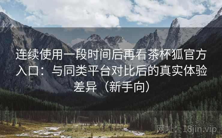 连续使用一段时间后再看茶杯狐官方入口:与同类平台对比后的真实体验差异(新手向) 连续使用一段时间后再看茶杯狐官方入口:与同类平台对比后的真实体验差异(新手向)