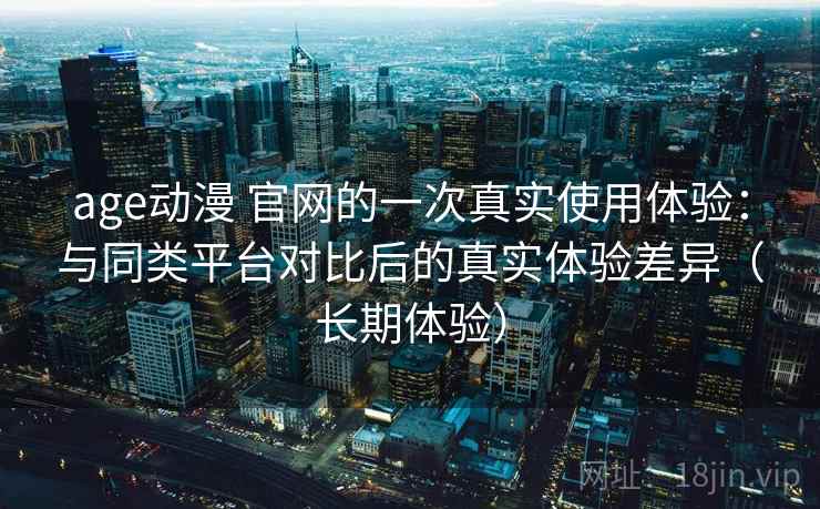 age动漫 官网的一次真实使用体验：与同类平台对比后的真实体验差异（长期体验）