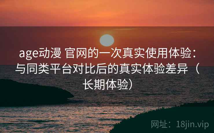 age动漫 官网的一次真实使用体验：与同类平台对比后的真实体验差异（长期体验）