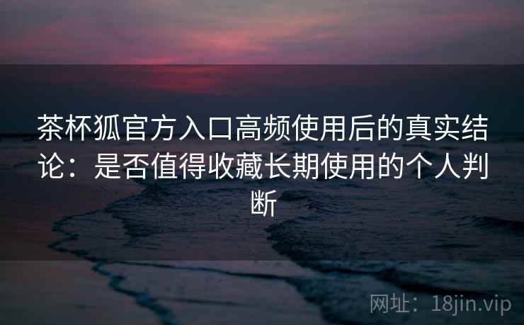 茶杯狐官方入口高频使用后的真实结论:是否值得收藏长期使用的个人判断 茶杯狐官方入口高频使用后的真实结论:是否值得收藏长期使用的个人判断