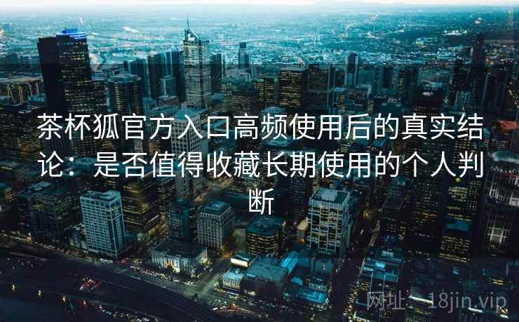 茶杯狐官方入口高频使用后的真实结论:是否值得收藏长期使用的个人判断 茶杯狐官方入口高频使用后的真实结论:是否值得收藏长期使用的个人判断