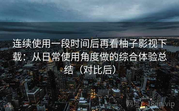 连续使用一段时间后再看柚子影视下载:从日常使用角度做的综合体验总结(对比后) 连续使用一段时间后再看柚子影视下载:从日常使用角度做的综合体验总结(对比后)