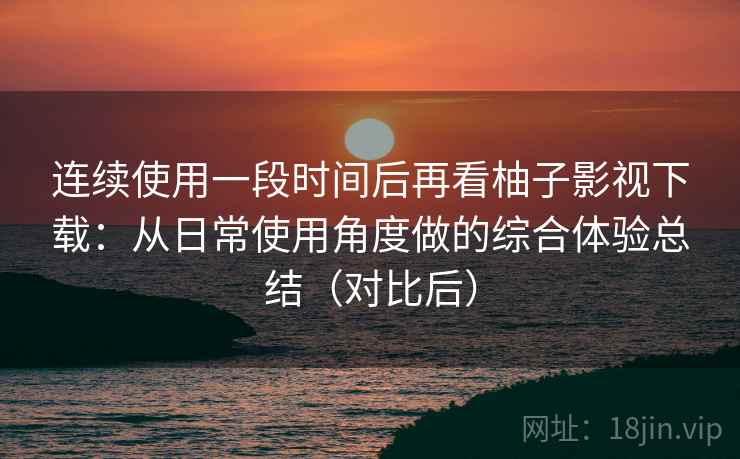 连续使用一段时间后再看柚子影视下载:从日常使用角度做的综合体验总结(对比后) 连续使用一段时间后再看柚子影视下载:从日常使用角度做的综合体验总结(对比后)