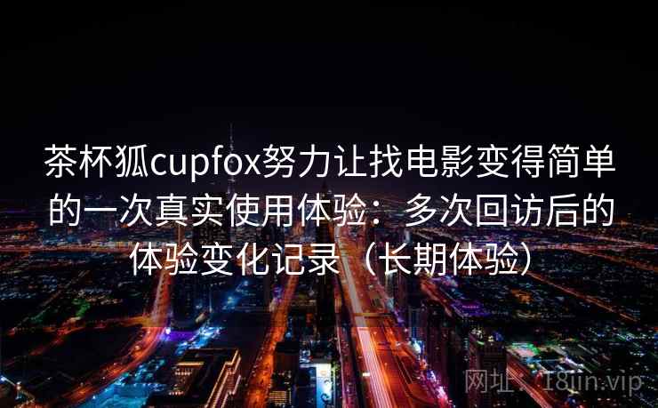 茶杯狐cupfox努力让找电影变得简单的一次真实使用体验:多次回访后的体验变化记录(长期体验) 茶杯狐cupfox努力让找电影变得简单的一次真实使用体验:多次回访后的体验变化记录(长期体验)